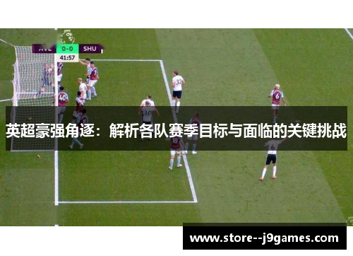 英超豪强角逐：解析各队赛季目标与面临的关键挑战