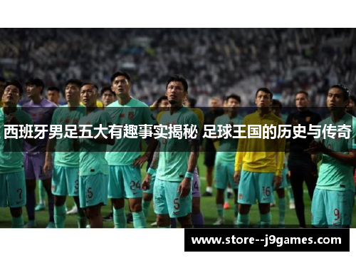 西班牙男足五大有趣事实揭秘 足球王国的历史与传奇