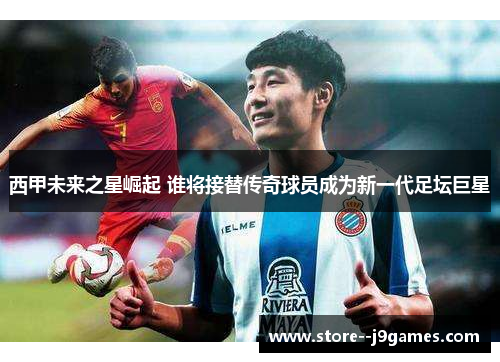西甲未来之星崛起 谁将接替传奇球员成为新一代足坛巨星