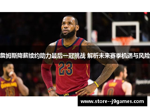 詹姆斯降薪续约助力最后一冠挑战 解析未来赛季机遇与风险