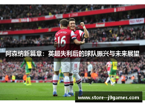 阿森纳新篇章:英超失利后的球队振兴与未来展望 阿森纳新篇章:英超失利后的球队振兴与未来展望