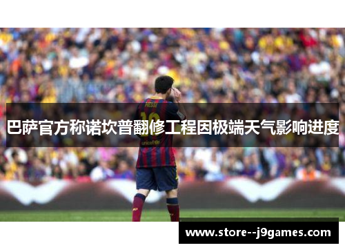 巴萨官方称诺坎普翻修工程因极端天气影响进度 巴萨官方称诺坎普翻修工程因极端天气影响进度