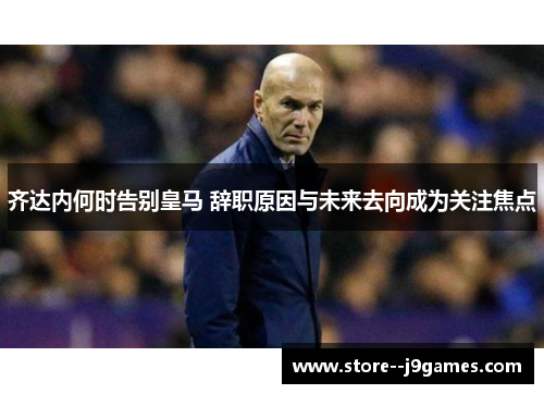 齐达内何时告别皇马 辞职原因与未来去向成为关注焦点