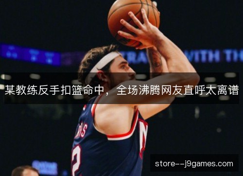 某教练反手扣篮命中，全场沸腾网友直呼太离谱
