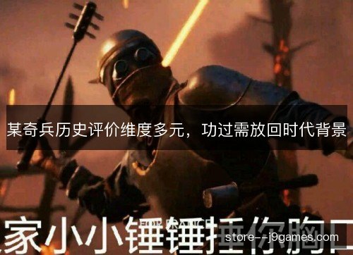 某奇兵历史评价维度多元,功过需放回时代背景 某奇兵历史评价维度多元,功过需放回时代背景