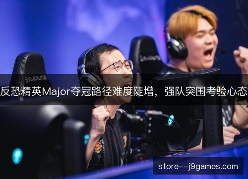 反恐精英Major夺冠路径难度陡增，强队突围考验心态